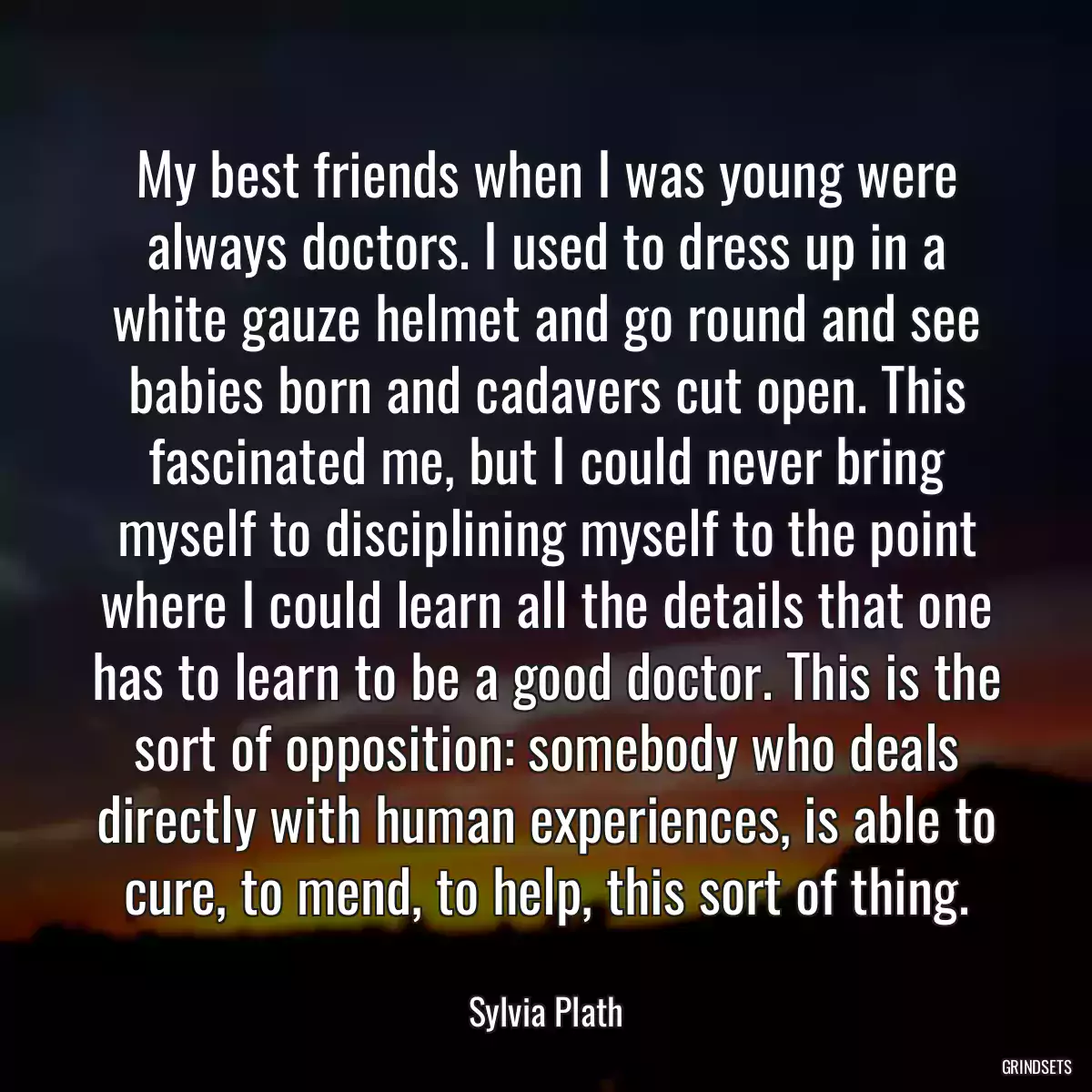 My best friends when I was young were always doctors. I used to dress up in a white gauze helmet and go round and see babies born and cadavers cut open. This fascinated me, but I could never bring myself to disciplining myself to the point where I could learn all the details that one has to learn to be a good doctor. This is the sort of opposition: somebody who deals directly with human experiences, is able to cure, to mend, to help, this sort of thing.