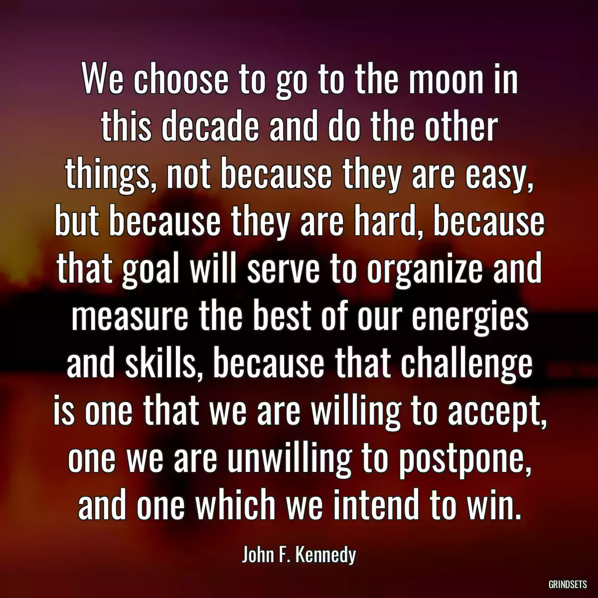 We choose to go to the moon in this decade and do the other things, not because they are easy, but because they are hard, because that goal will serve to organize and measure the best of our energies and skills, because that challenge is one that we are willing to accept, one we are unwilling to postpone, and one which we intend to win.