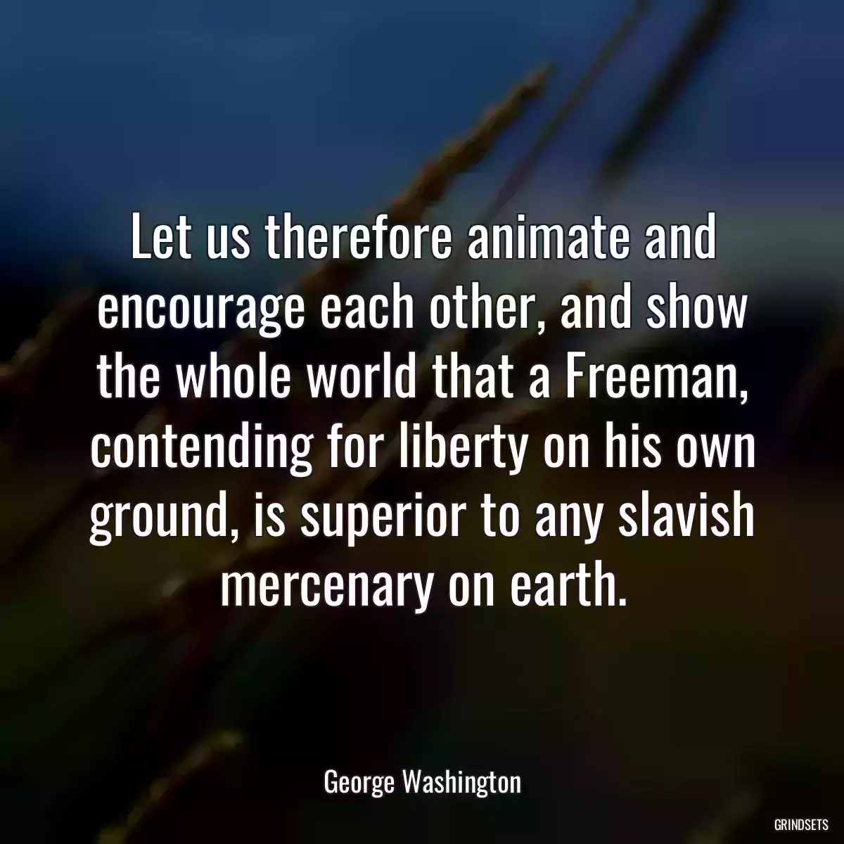 Let us therefore animate and encourage each other, and show the whole world that a Freeman, contending for liberty on his own ground, is superior to any slavish mercenary on earth.