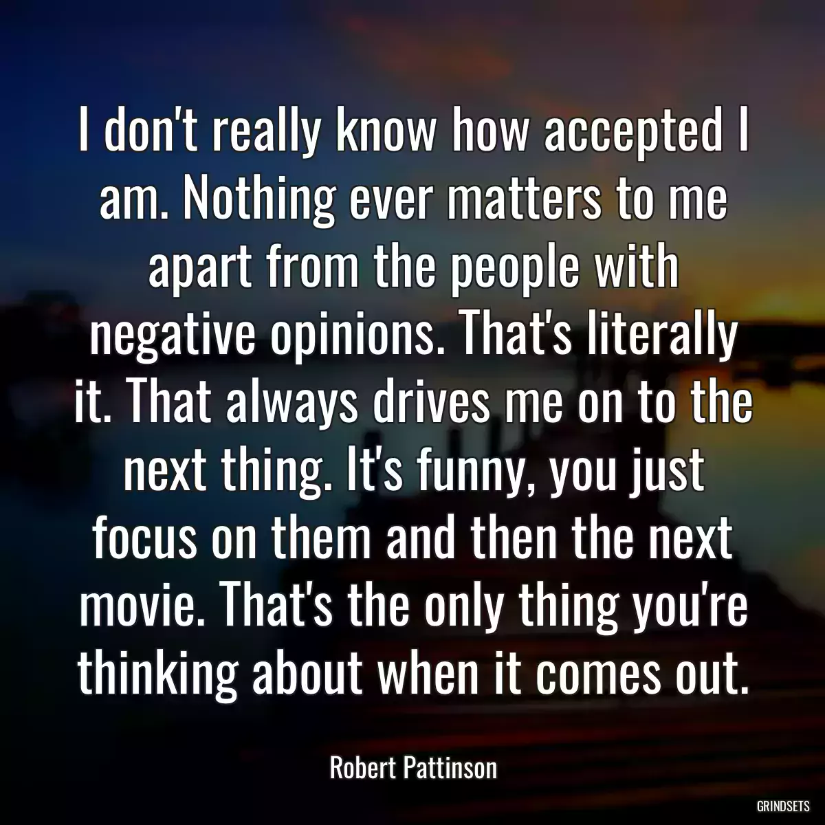 I don\'t really know how accepted I am. Nothing ever matters to me apart from the people with negative opinions. That\'s literally it. That always drives me on to the next thing. It\'s funny, you just focus on them and then the next movie. That\'s the only thing you\'re thinking about when it comes out.