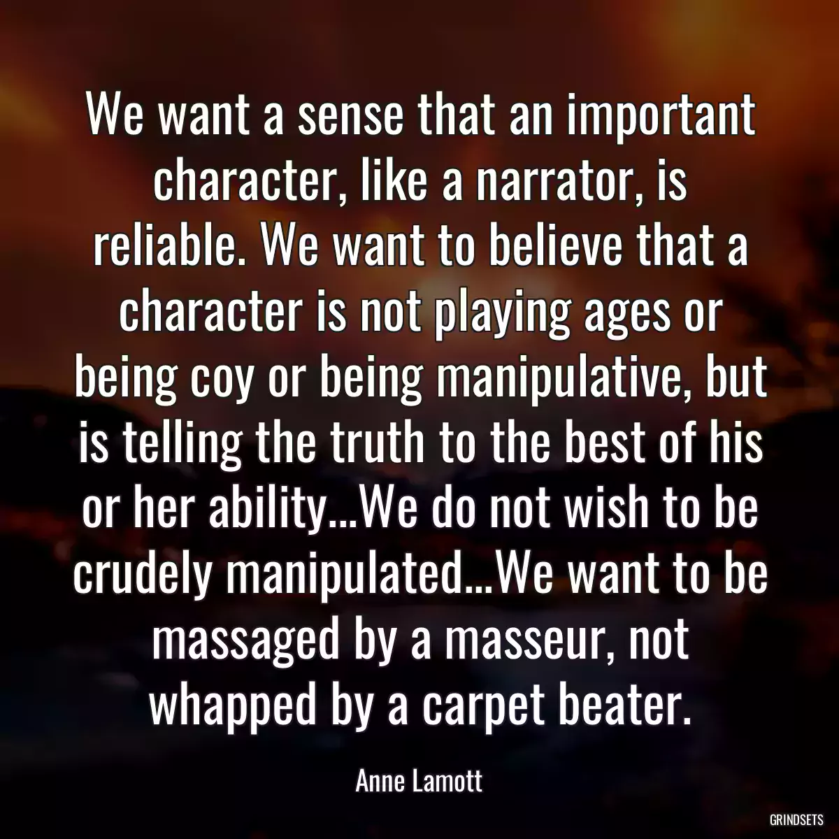 We want a sense that an important character, like a narrator, is reliable. We want to believe that a character is not playing ages or being coy or being manipulative, but is telling the truth to the best of his or her ability...We do not wish to be crudely manipulated...We want to be massaged by a masseur, not whapped by a carpet beater.