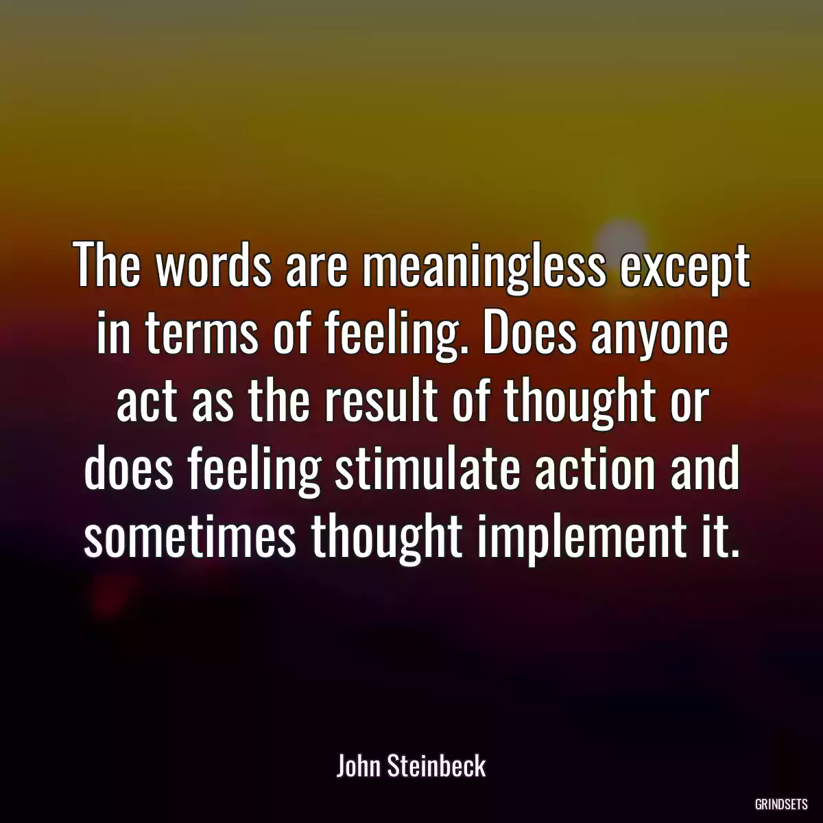 The words are meaningless except in terms of feeling. Does anyone act as the result of thought or does feeling stimulate action and sometimes thought implement it.