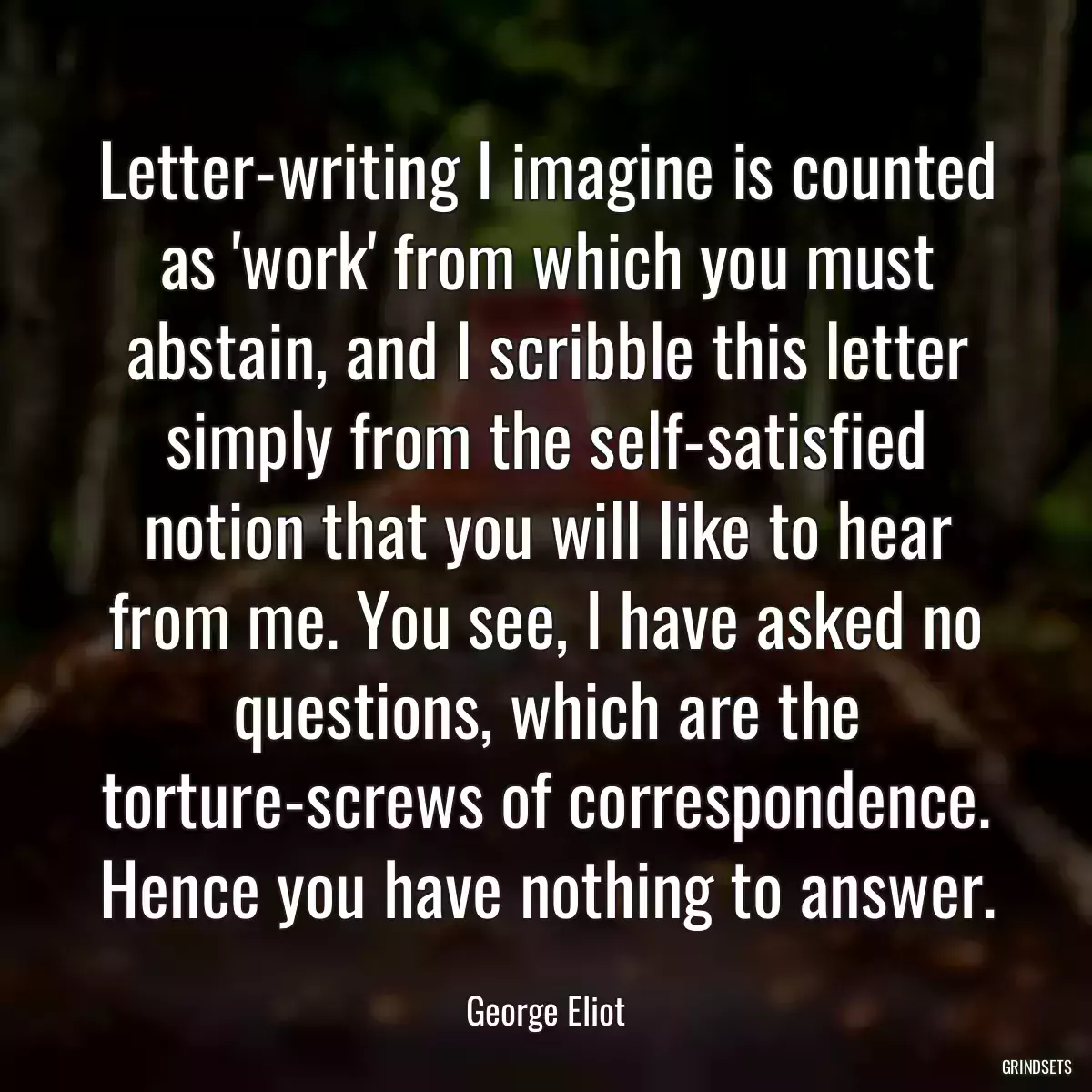 Letter-writing I imagine is counted as \'work\' from which you must abstain, and I scribble this letter simply from the self-satisfied notion that you will like to hear from me. You see, I have asked no questions, which are the torture-screws of correspondence. Hence you have nothing to answer.