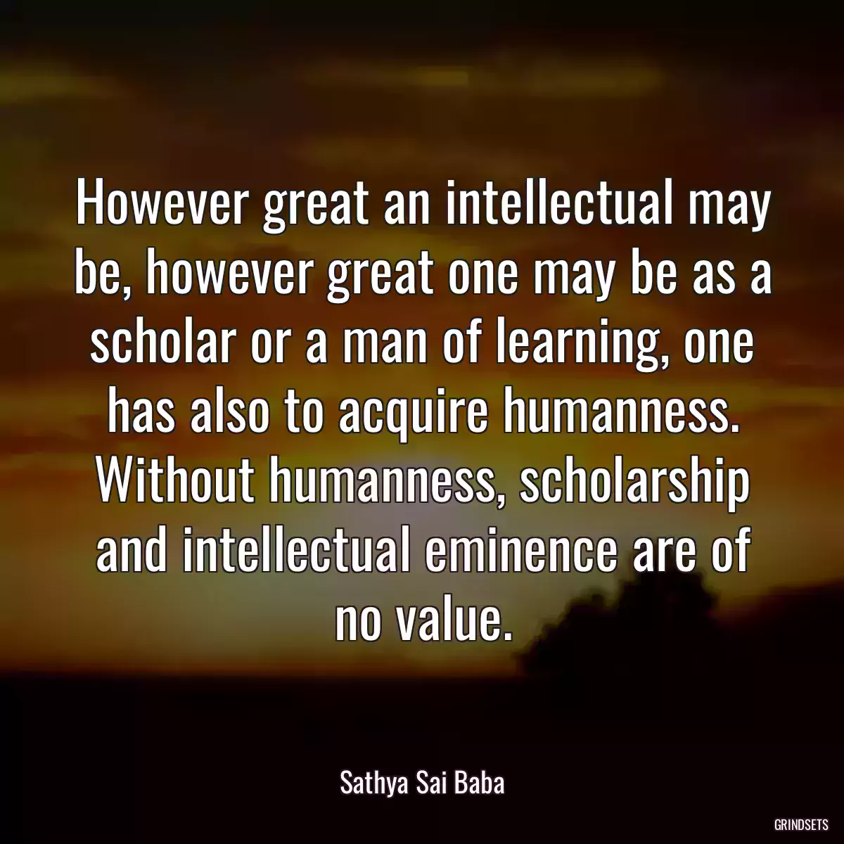 However great an intellectual may be, however great one may be as a scholar or a man of learning, one has also to acquire humanness. Without humanness, scholarship and intellectual eminence are of no value.