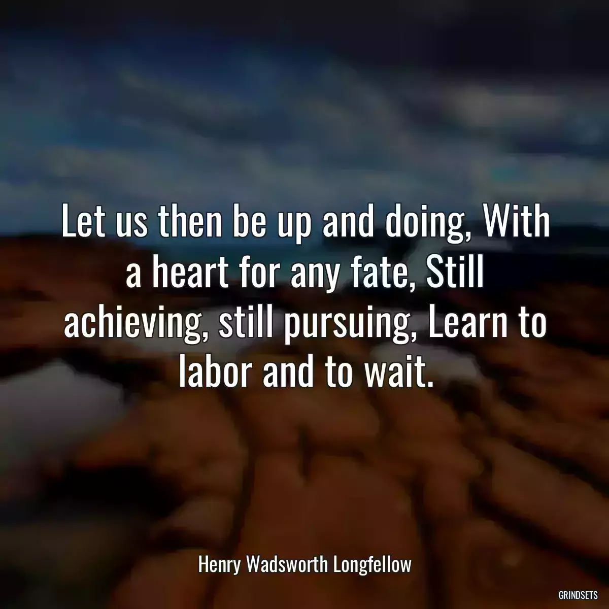 Let us then be up and doing, With a heart for any fate, Still achieving, still pursuing, Learn to labor and to wait.