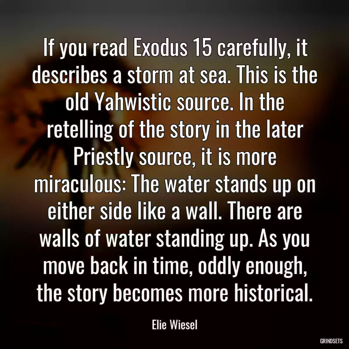 If you read Exodus 15 carefully, it describes a storm at sea. This is the old Yahwistic source. In the retelling of the story in the later Priestly source, it is more miraculous: The water stands up on either side like a wall. There are walls of water standing up. As you move back in time, oddly enough, the story becomes more historical.