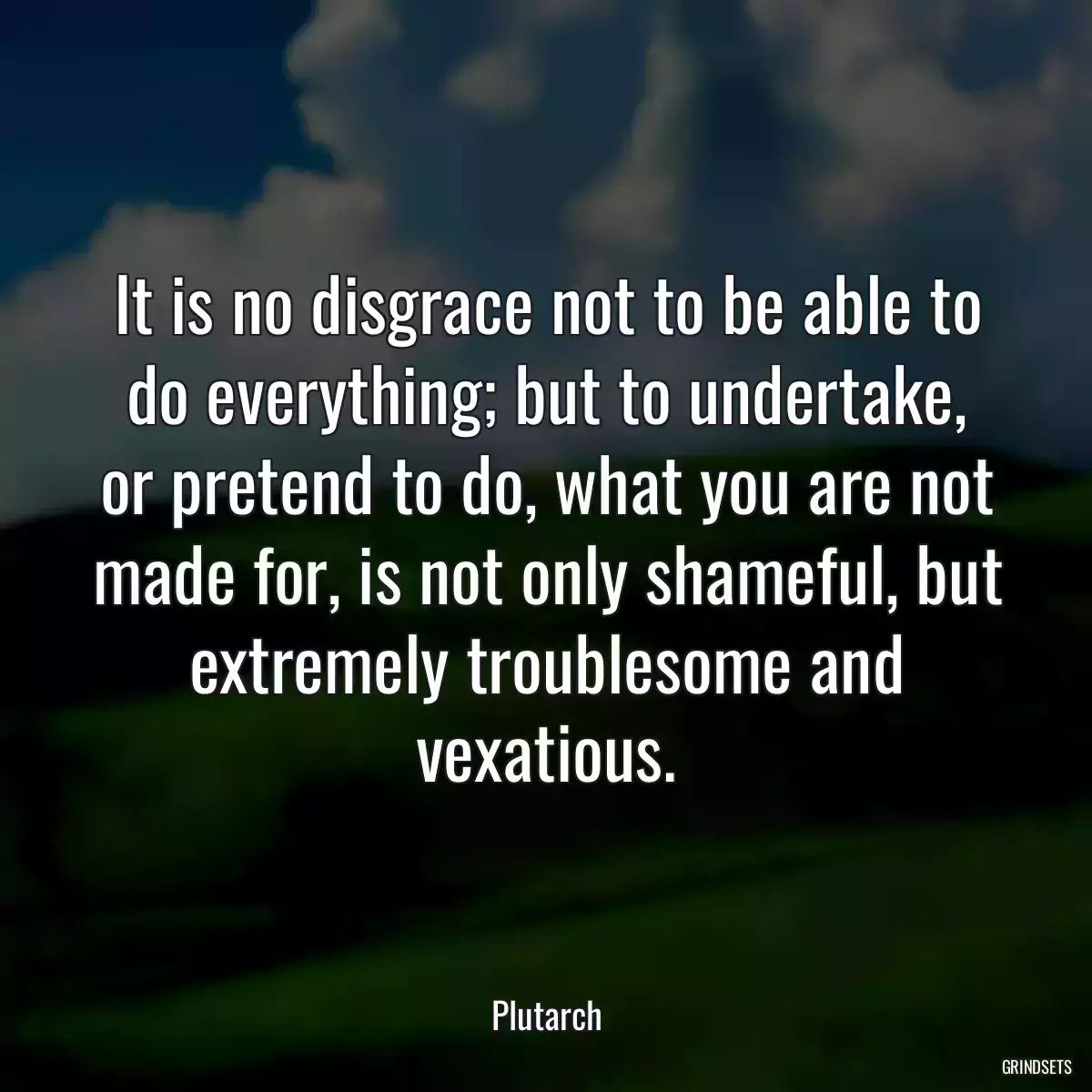 It is no disgrace not to be able to do everything; but to undertake, or pretend to do, what you are not made for, is not only shameful, but extremely troublesome and vexatious.