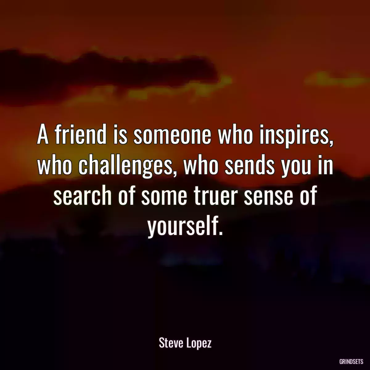 A friend is someone who inspires, who challenges, who sends you in search of some truer sense of yourself.