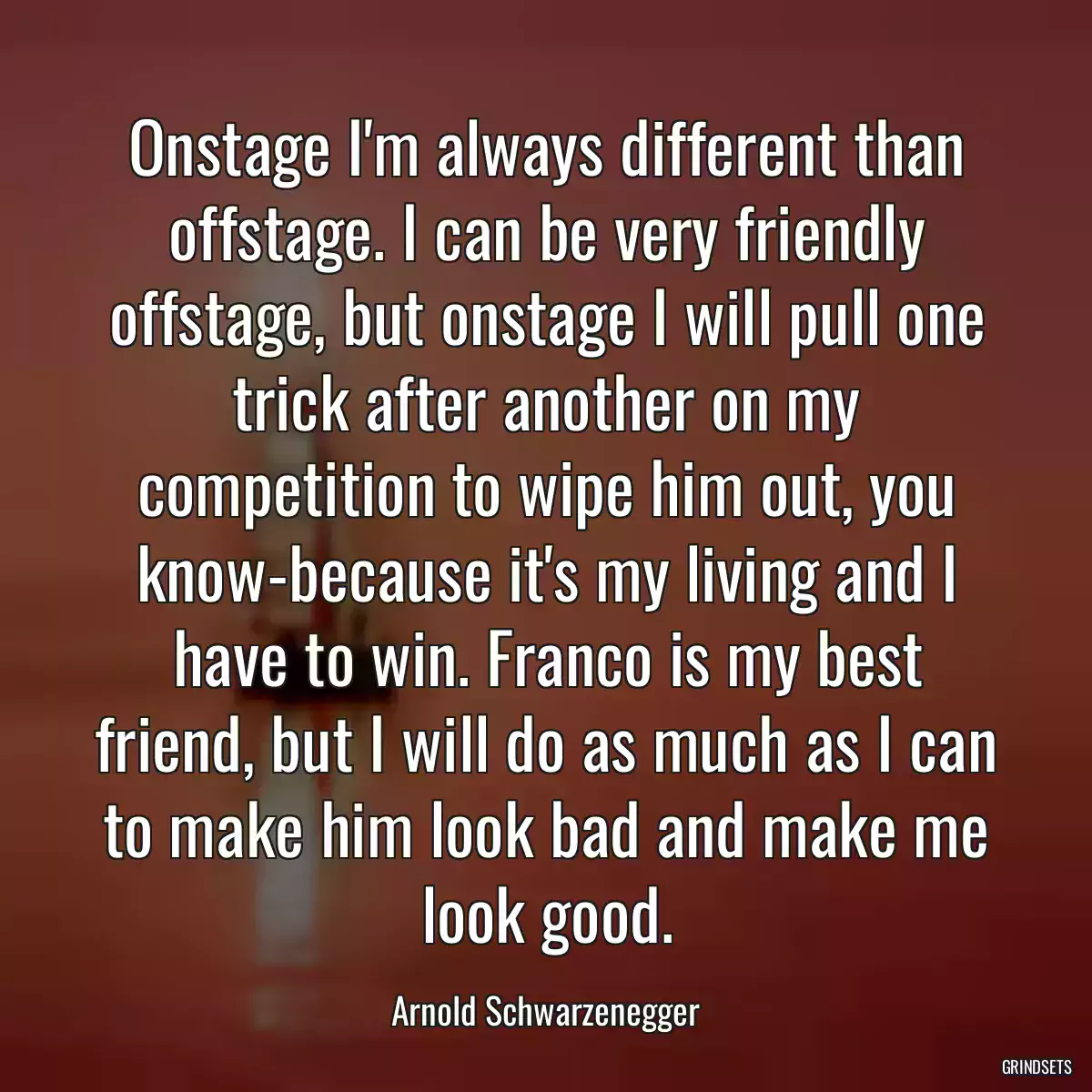 Onstage I\'m always different than offstage. I can be very friendly offstage, but onstage I will pull one trick after another on my competition to wipe him out, you know-because it\'s my living and I have to win. Franco is my best friend, but I will do as much as I can to make him look bad and make me look good.