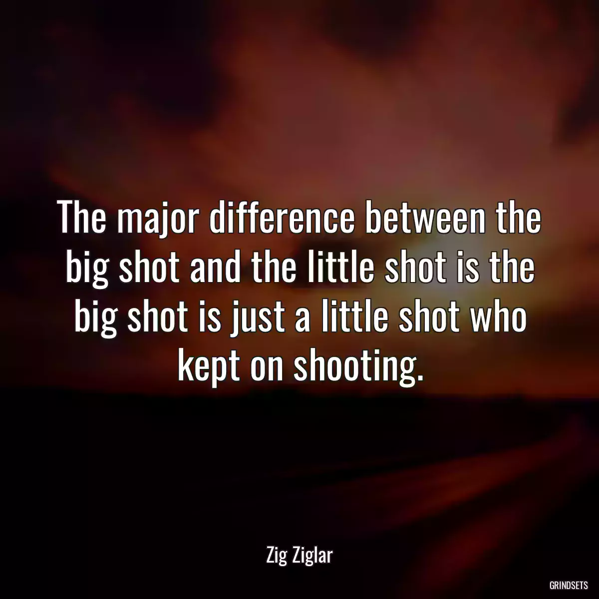 The major difference between the big shot and the little shot is the big shot is just a little shot who kept on shooting.