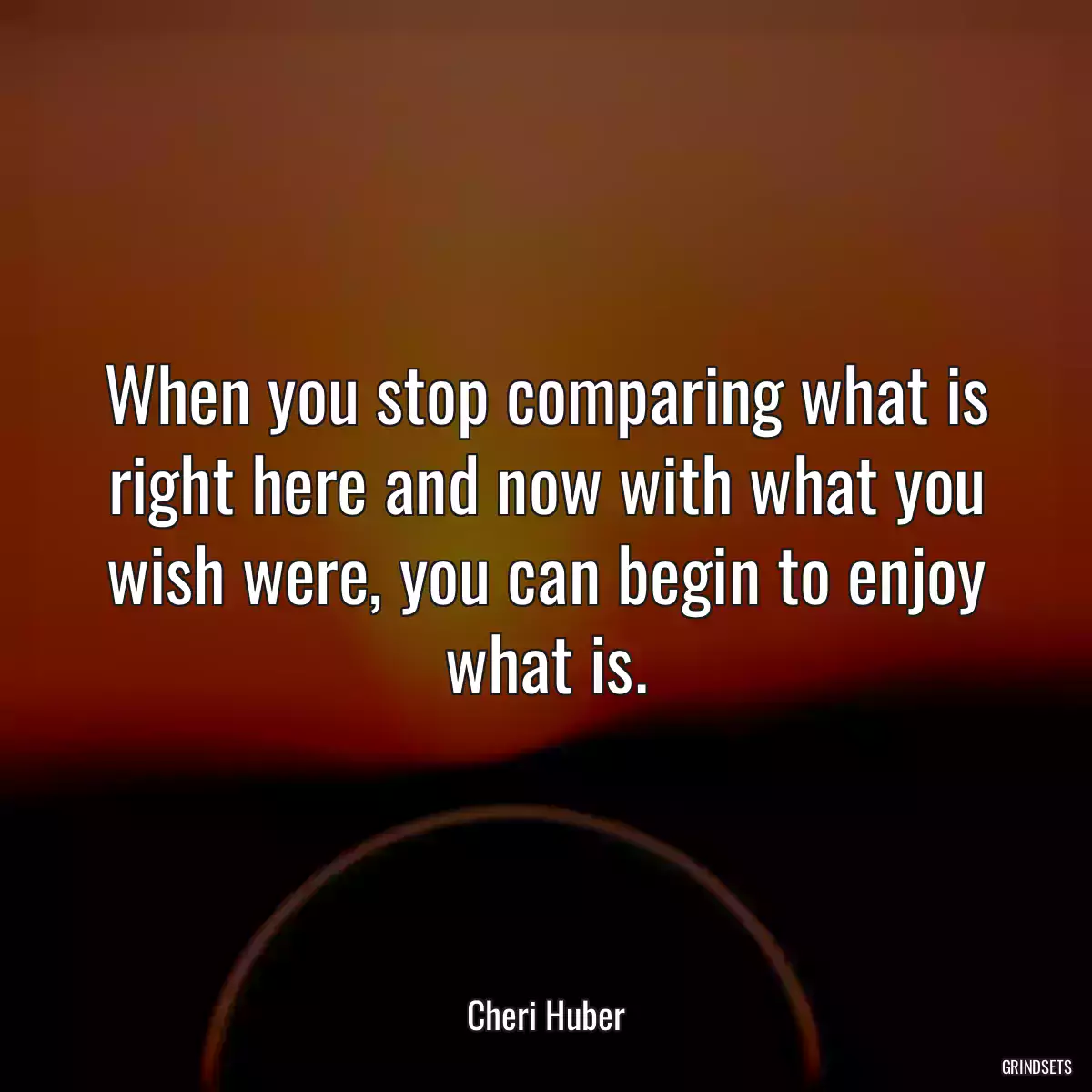 When you stop comparing what is right here and now with what you wish were, you can begin to enjoy what is.