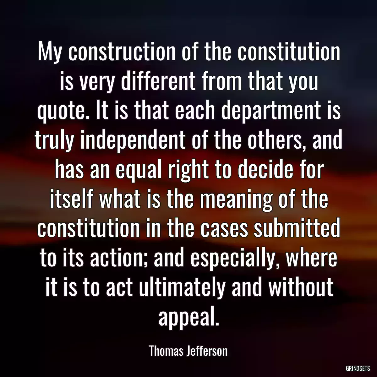 My construction of the constitution is very different from that you quote. It is that each department is truly independent of the others, and has an equal right to decide for itself what is the meaning of the constitution in the cases submitted to its action; and especially, where it is to act ultimately and without appeal.