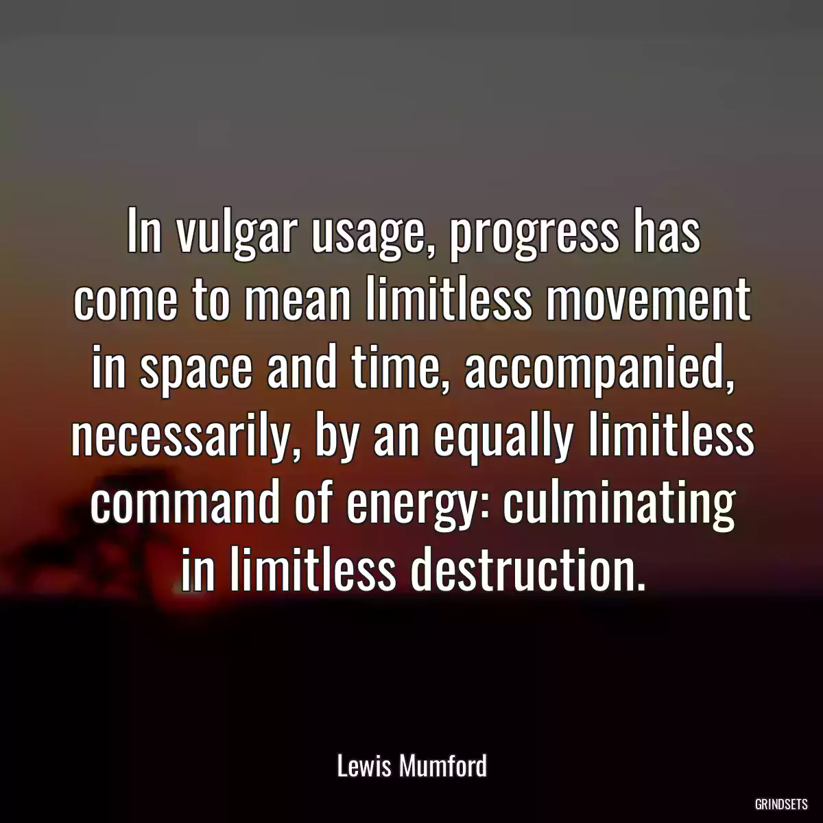 In vulgar usage, progress has come to mean limitless movement in space and time, accompanied, necessarily, by an equally limitless command of energy: culminating in limitless destruction.