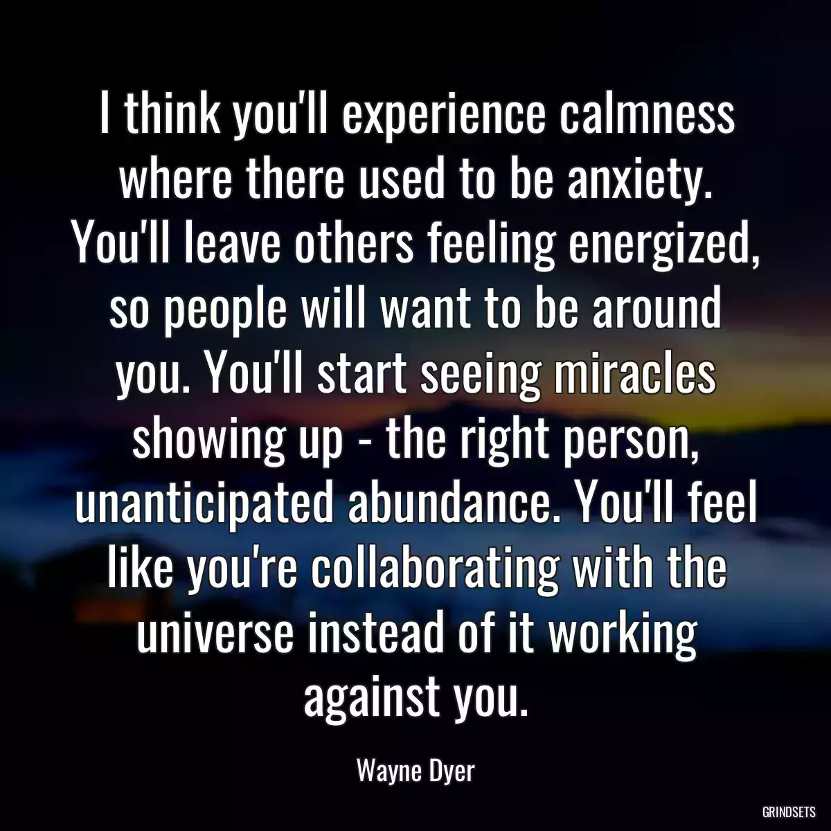 I think you\'ll experience calmness where there used to be anxiety. You\'ll leave others feeling energized, so people will want to be around you. You\'ll start seeing miracles showing up - the right person, unanticipated abundance. You\'ll feel like you\'re collaborating with the universe instead of it working against you.