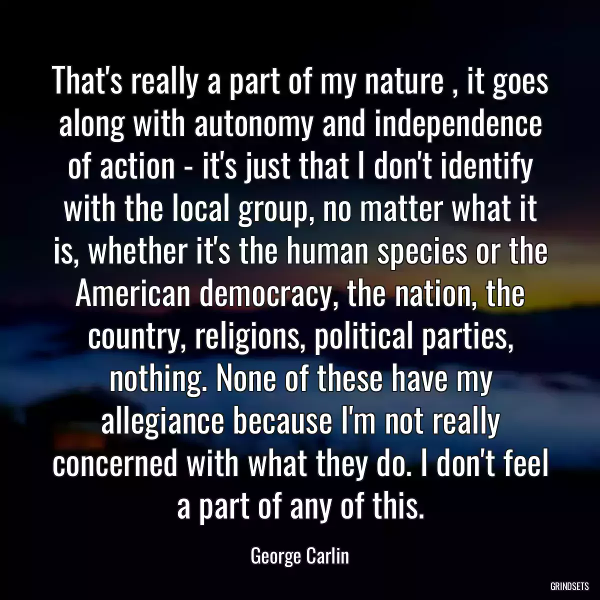 That\'s really a part of my nature , it goes along with autonomy and independence of action - it\'s just that I don\'t identify with the local group, no matter what it is, whether it\'s the human species or the American democracy, the nation, the country, religions, political parties, nothing. None of these have my allegiance because I\'m not really concerned with what they do. I don\'t feel a part of any of this.