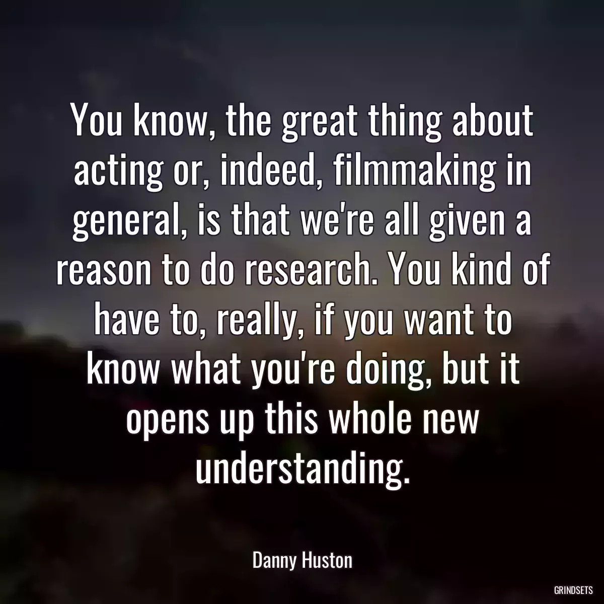 You know, the great thing about acting or, indeed, filmmaking in general, is that we\'re all given a reason to do research. You kind of have to, really, if you want to know what you\'re doing, but it opens up this whole new understanding.