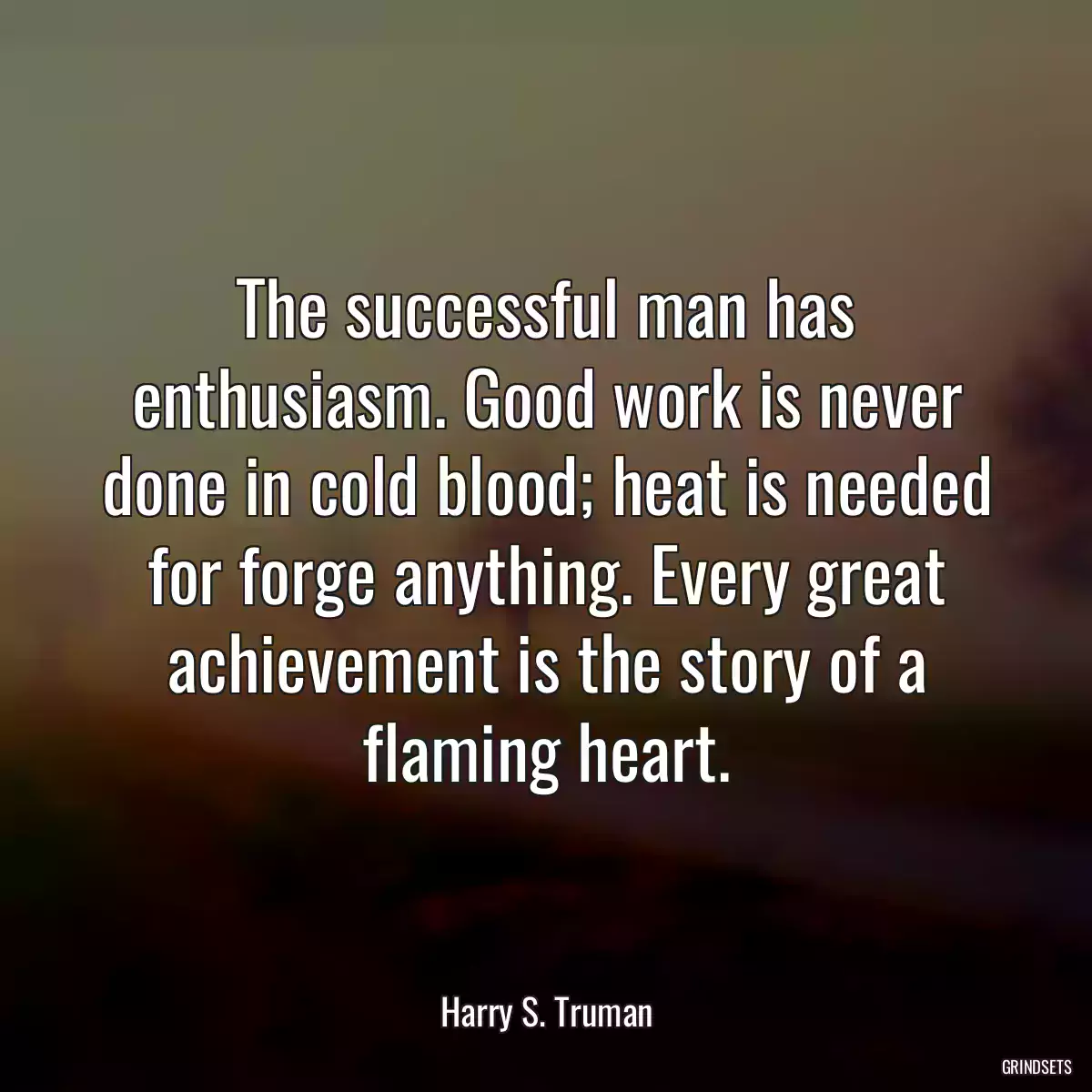 The successful man has enthusiasm. Good work is never done in cold blood; heat is needed for forge anything. Every great achievement is the story of a flaming heart.