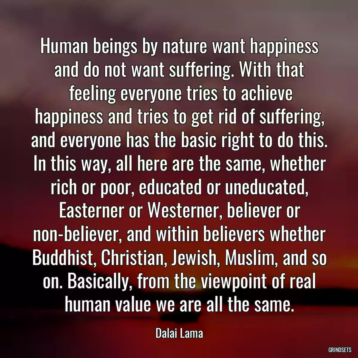 Human beings by nature want happiness and do not want suffering. With that
 feeling everyone tries to achieve happiness and tries to get rid of suffering, and everyone has the basic right to do this. In this way, all here are the same, whether rich or poor, educated or uneducated, Easterner or Westerner, believer or non-believer, and within believers whether Buddhist, Christian, Jewish, Muslim, and so on. Basically, from the viewpoint of real human value we are all the same.