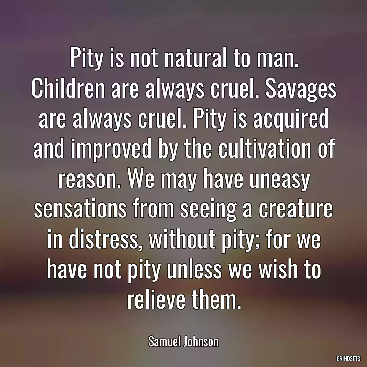 Pity is not natural to man. Children are always cruel. Savages are always cruel. Pity is acquired and improved by the cultivation of reason. We may have uneasy sensations from seeing a creature in distress, without pity; for we have not pity unless we wish to relieve them.