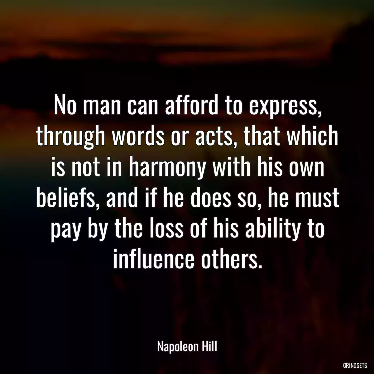 No man can afford to express, through words or acts, that which is not in harmony with his own beliefs, and if he does so, he must pay by the loss of his ability to influence others.