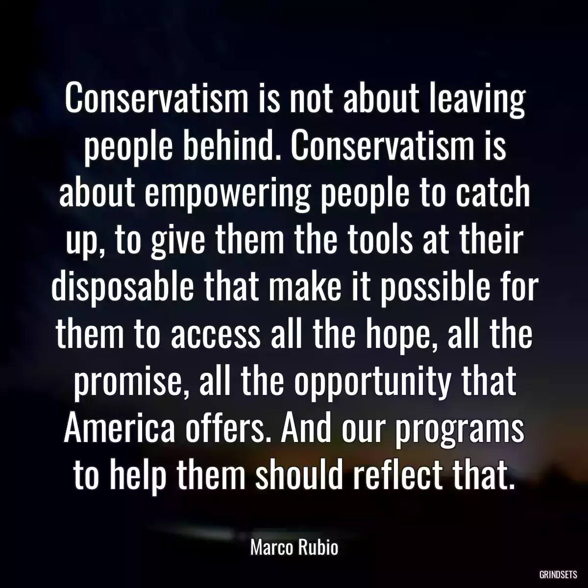 Conservatism is not about leaving people behind. Conservatism is about empowering people to catch up, to give them the tools at their disposable that make it possible for them to access all the hope, all the promise, all the opportunity that America offers. And our programs to help them should reflect that.