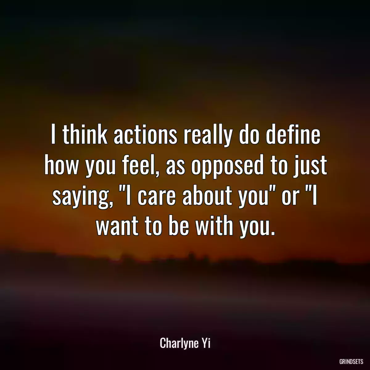 I think actions really do define how you feel, as opposed to just saying, \