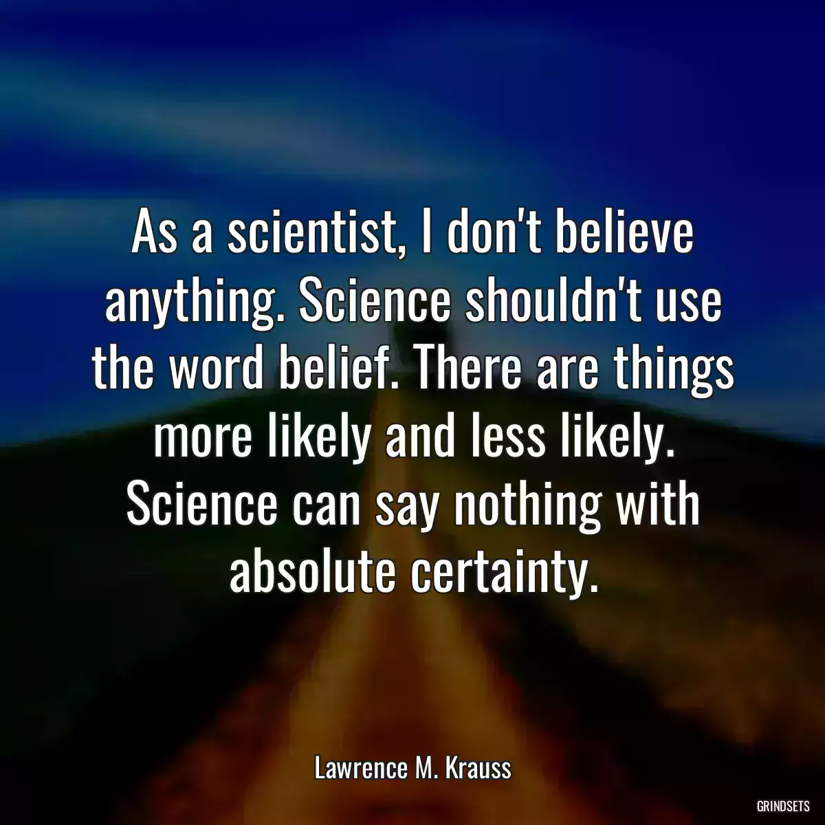 As a scientist, I don\'t believe anything. Science shouldn\'t use the word belief. There are things more likely and less likely. Science can say nothing with absolute certainty.