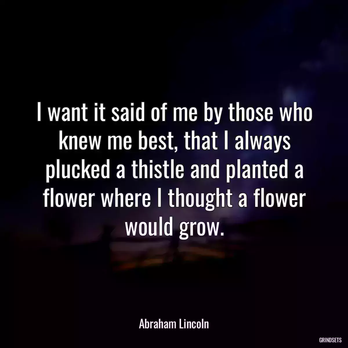 I want it said of me by those who knew me best, that I always plucked a thistle and planted a flower where I thought a flower would grow.