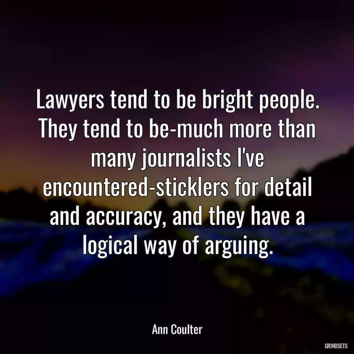 Lawyers tend to be bright people. They tend to be-much more than many journalists I\'ve encountered-sticklers for detail and accuracy, and they have a logical way of arguing.