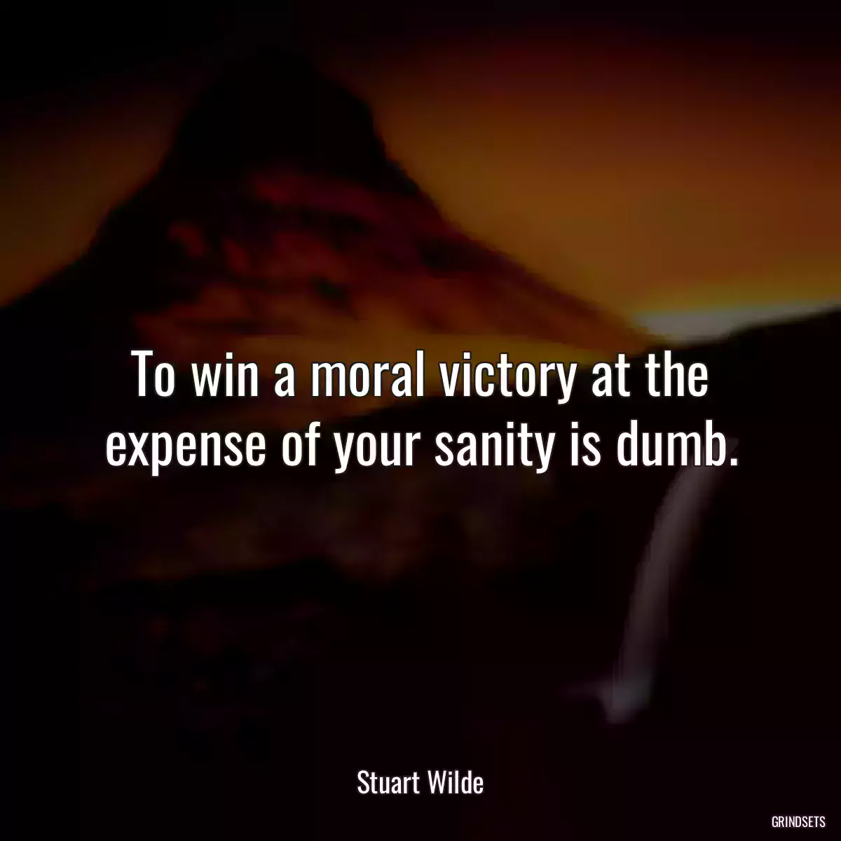 To win a moral victory at the expense of your sanity is dumb.