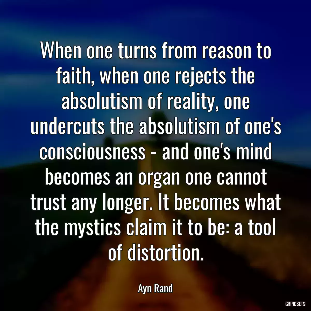 When one turns from reason to faith, when one rejects the absolutism of reality, one undercuts the absolutism of one\'s consciousness - and one\'s mind becomes an organ one cannot trust any longer. It becomes what the mystics claim it to be: a tool of distortion.