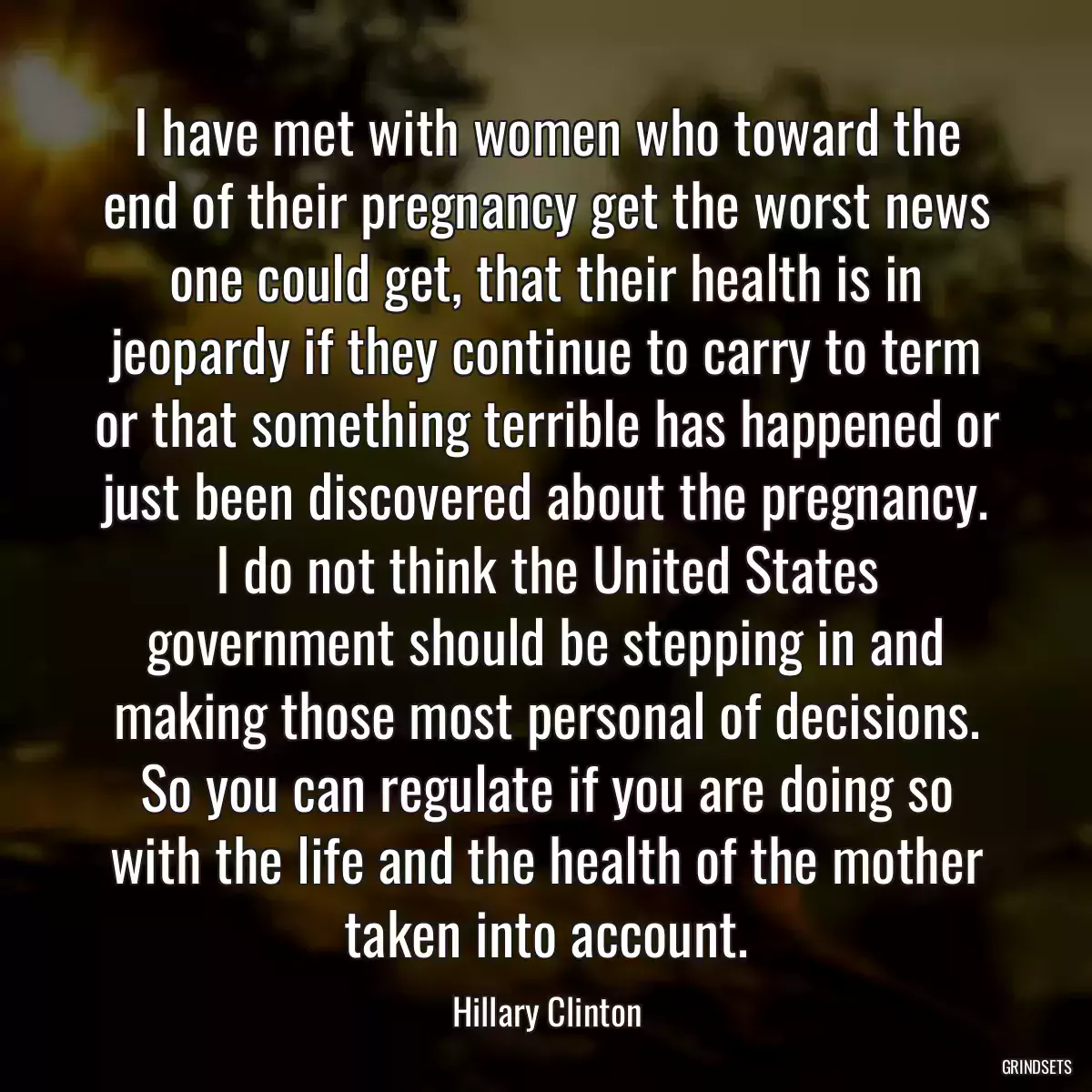 I have met with women who toward the end of their pregnancy get the worst news one could get, that their health is in jeopardy if they continue to carry to term or that something terrible has happened or just been discovered about the pregnancy. I do not think the United States government should be stepping in and making those most personal of decisions. So you can regulate if you are doing so with the life and the health of the mother taken into account.