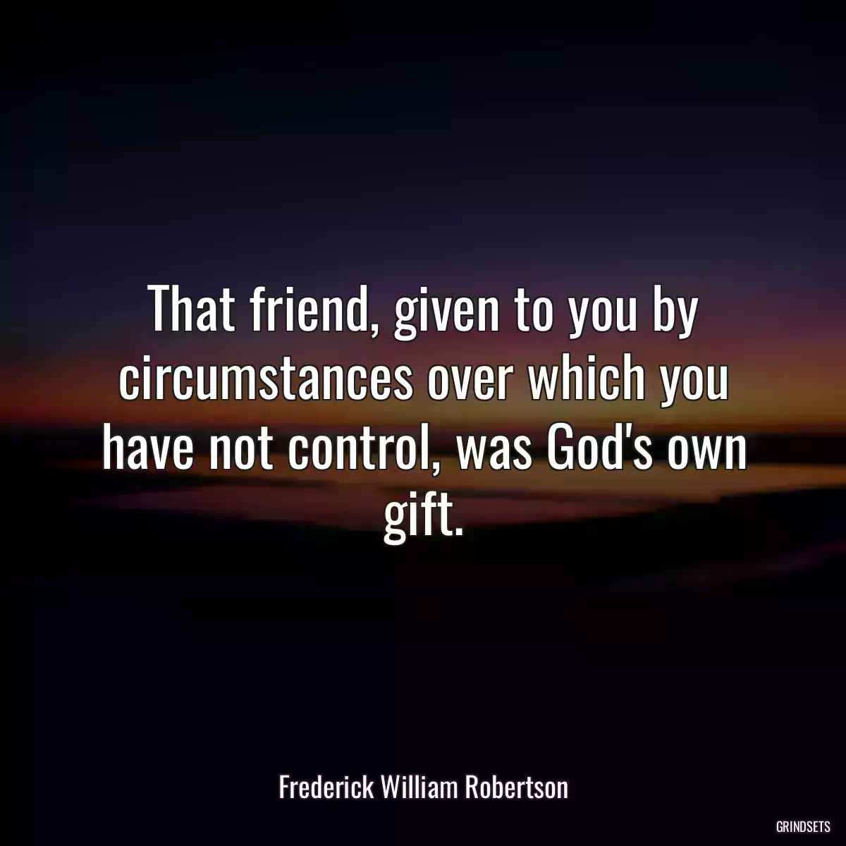 That friend, given to you by circumstances over which you have not control, was God\'s own gift.