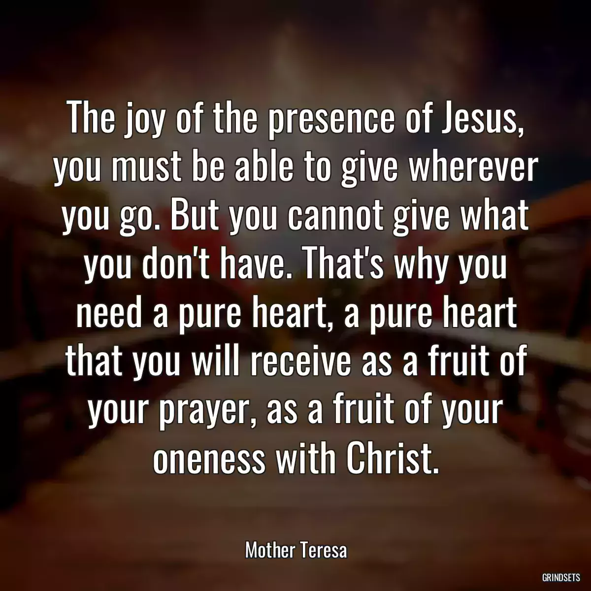 The joy of the presence of Jesus, you must be able to give wherever you go. But you cannot give what you don\'t have. That\'s why you need a pure heart, a pure heart that you will receive as a fruit of your prayer, as a fruit of your oneness with Christ.