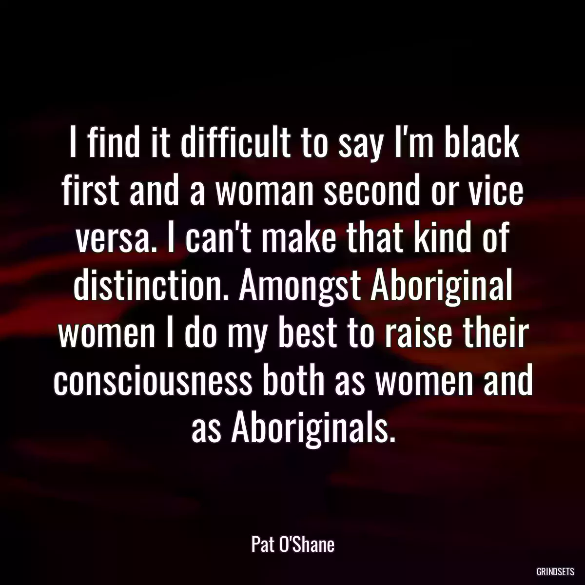 I find it difficult to say I\'m black first and a woman second or vice versa. I can\'t make that kind of distinction. Amongst Aboriginal women I do my best to raise their consciousness both as women and as Aboriginals.