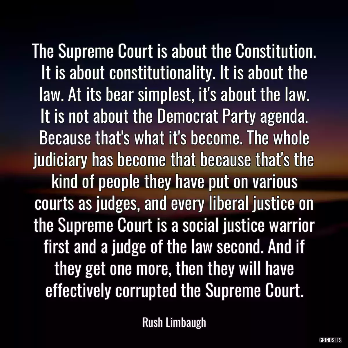 The Supreme Court is about the Constitution. It is about constitutionality. It is about the law. At its bear simplest, it\'s about the law. It is not about the Democrat Party agenda. Because that\'s what it\'s become. The whole judiciary has become that because that\'s the kind of people they have put on various courts as judges, and every liberal justice on the Supreme Court is a social justice warrior first and a judge of the law second. And if they get one more, then they will have effectively corrupted the Supreme Court.