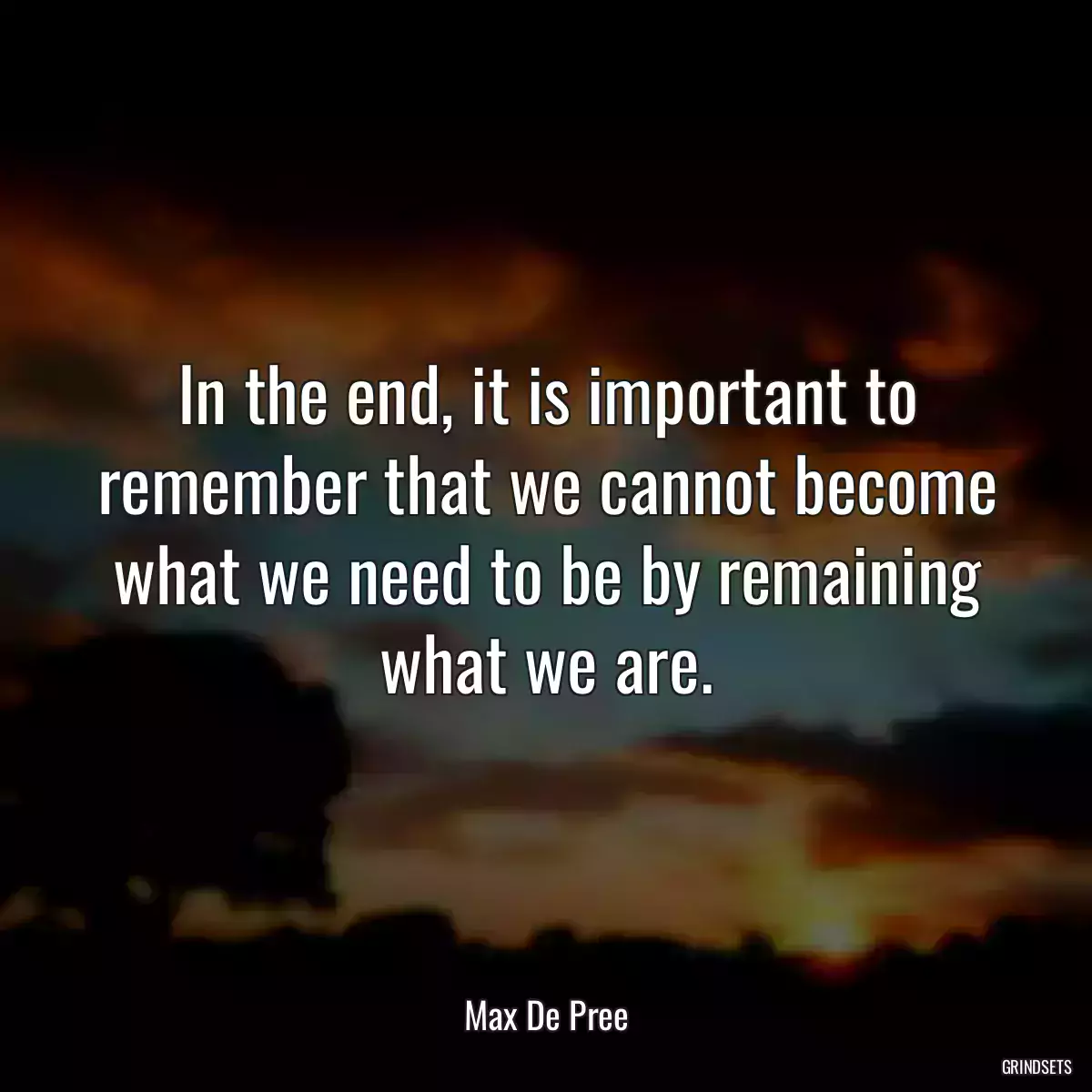 In the end, it is important to remember that we cannot become what we need to be by remaining what we are.