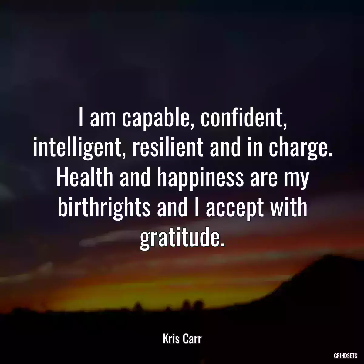 I am capable, confident, intelligent, resilient and in charge. Health and happiness are my birthrights and I accept with gratitude.