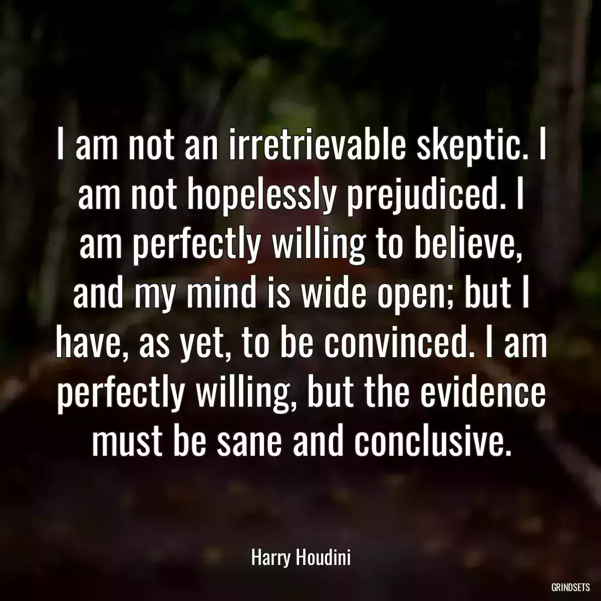 I am not an irretrievable skeptic. I am not hopelessly prejudiced. I am perfectly willing to believe, and my mind is wide open; but I have, as yet, to be convinced. I am perfectly willing, but the evidence must be sane and conclusive.