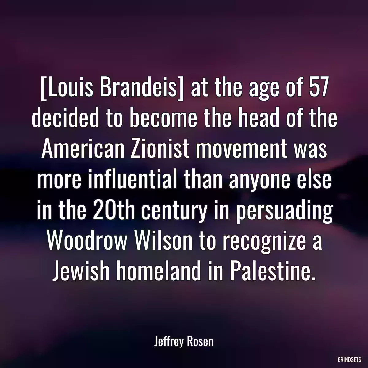 [Louis Brandeis] at the age of 57 decided to become the head of the American Zionist movement was more influential than anyone else in the 20th century in persuading Woodrow Wilson to recognize a Jewish homeland in Palestine.