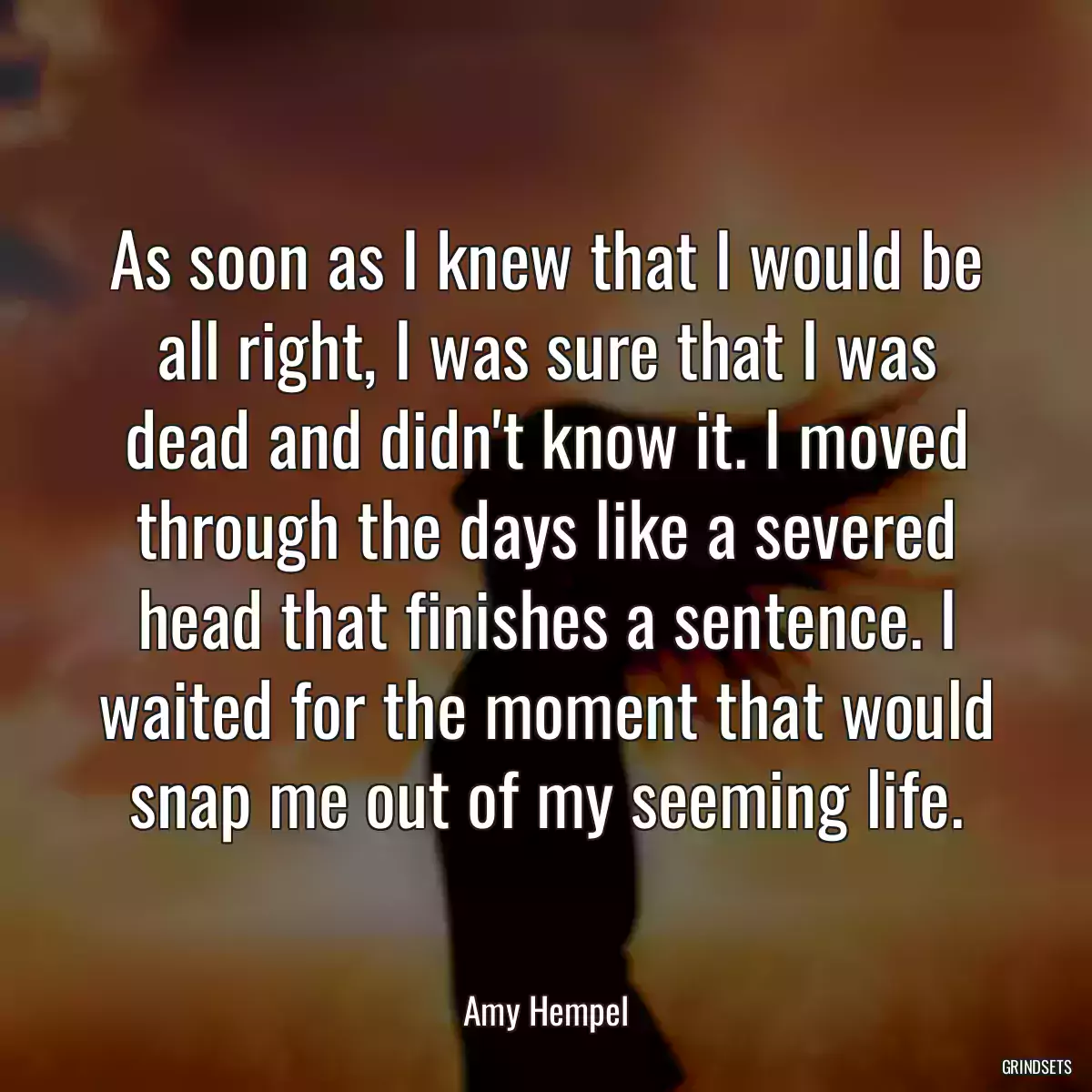 As soon as I knew that I would be all right, I was sure that I was dead and didn\'t know it. I moved through the days like a severed head that finishes a sentence. I waited for the moment that would snap me out of my seeming life.