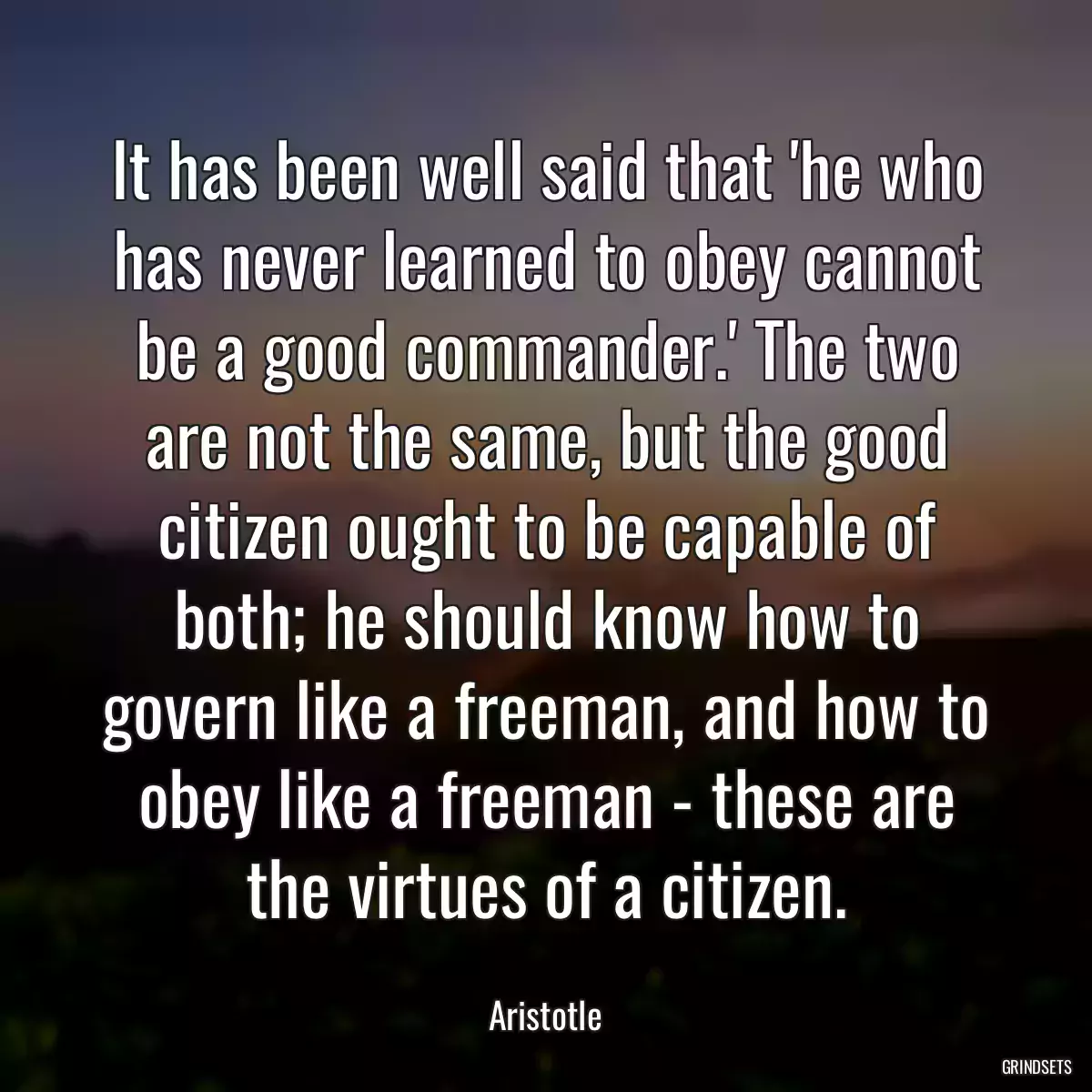 It has been well said that \'he who has never learned to obey cannot be a good commander.\' The two are not the same, but the good citizen ought to be capable of both; he should know how to govern like a freeman, and how to obey like a freeman - these are the virtues of a citizen.