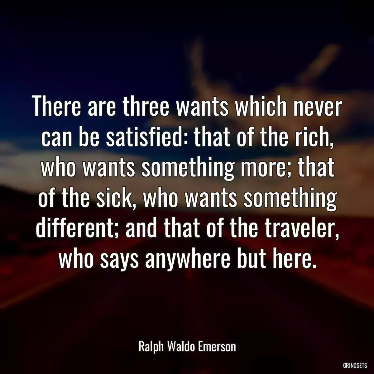 There are three wants which never can be satisfied: that of the rich, who wants something more; that of the sick, who wants something different; and that of the traveler, who says anywhere but here.