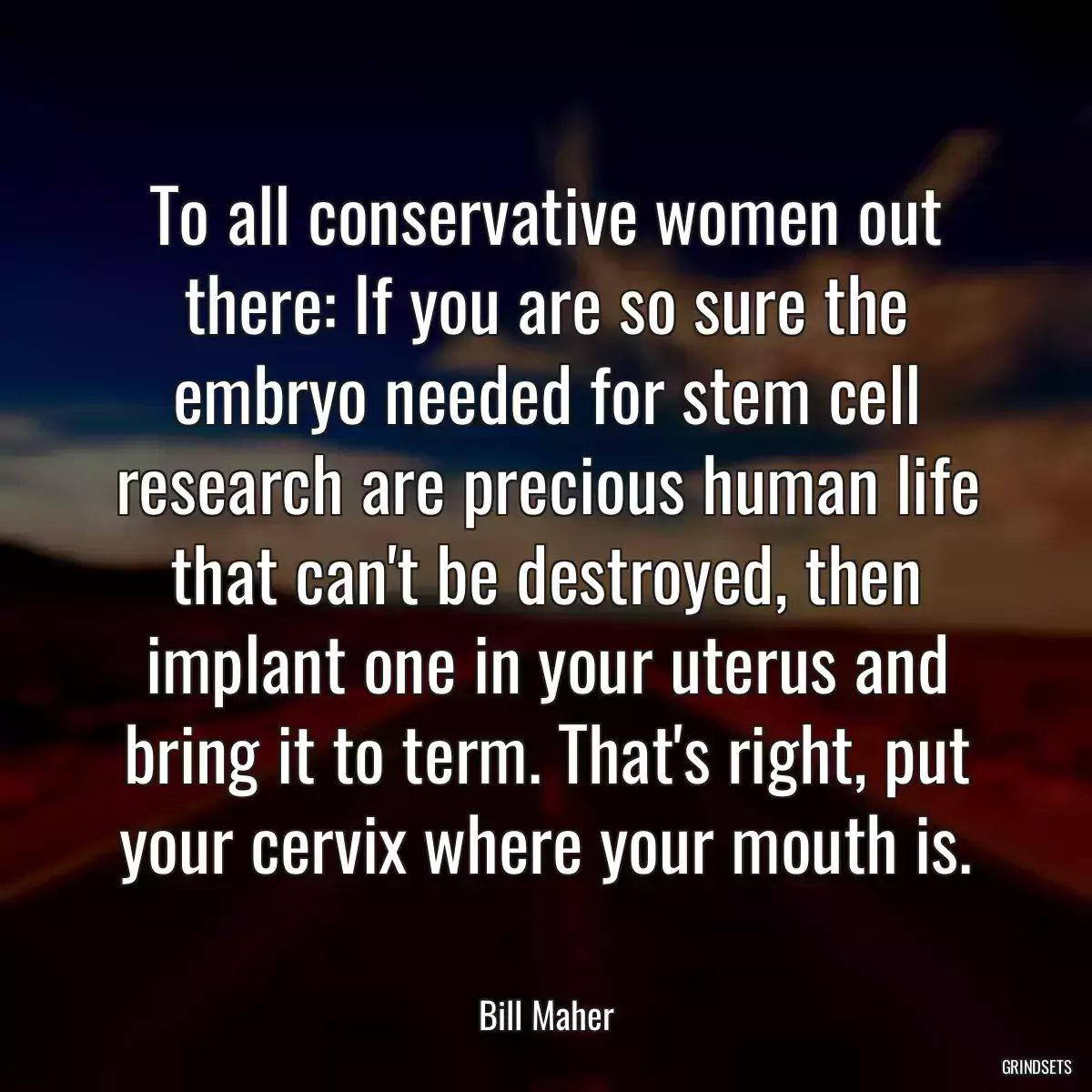 To all conservative women out there: If you are so sure the embryo needed for stem cell research are precious human life that can\'t be destroyed, then implant one in your uterus and bring it to term. That\'s right, put your cervix where your mouth is.