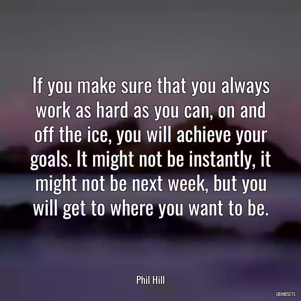 If you make sure that you always work as hard as you can, on and off the ice, you will achieve your goals. It might not be instantly, it might not be next week, but you will get to where you want to be.