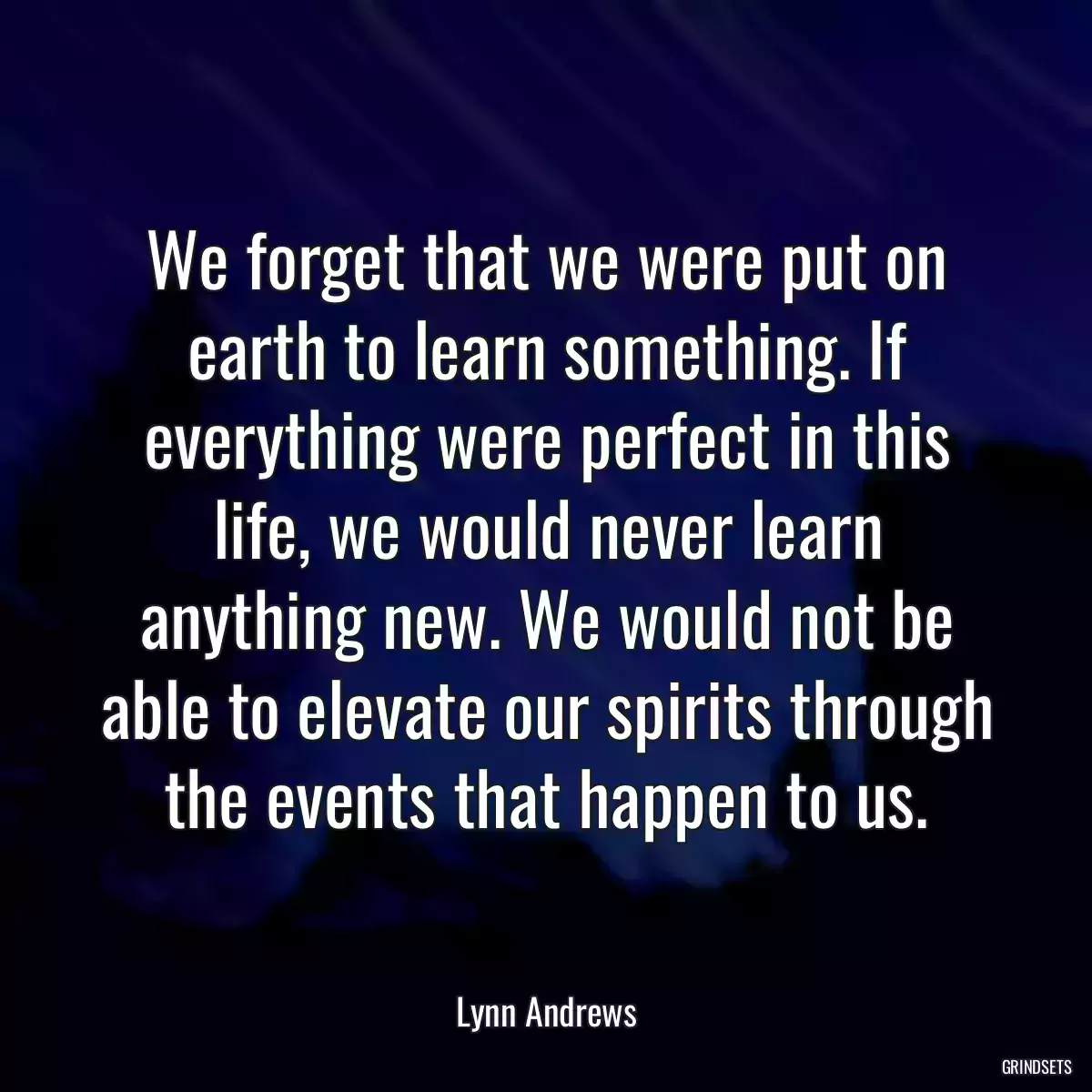 We forget that we were put on earth to learn something. If everything were perfect in this life, we would never learn anything new. We would not be able to elevate our spirits through the events that happen to us.