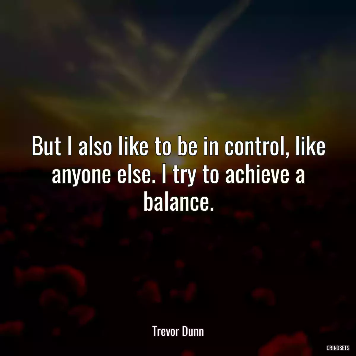 But I also like to be in control, like anyone else. I try to achieve a balance.