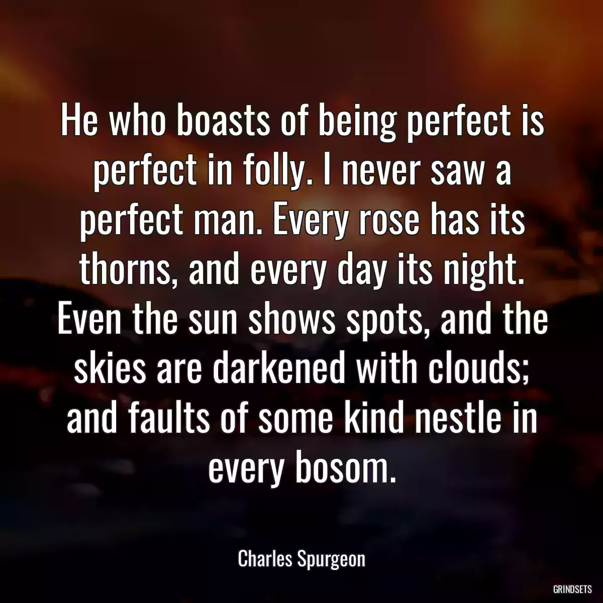 He who boasts of being perfect is perfect in folly. I never saw a perfect man. Every rose has its thorns, and every day its night. Even the sun shows spots, and the skies are darkened with clouds; and faults of some kind nestle in every bosom.