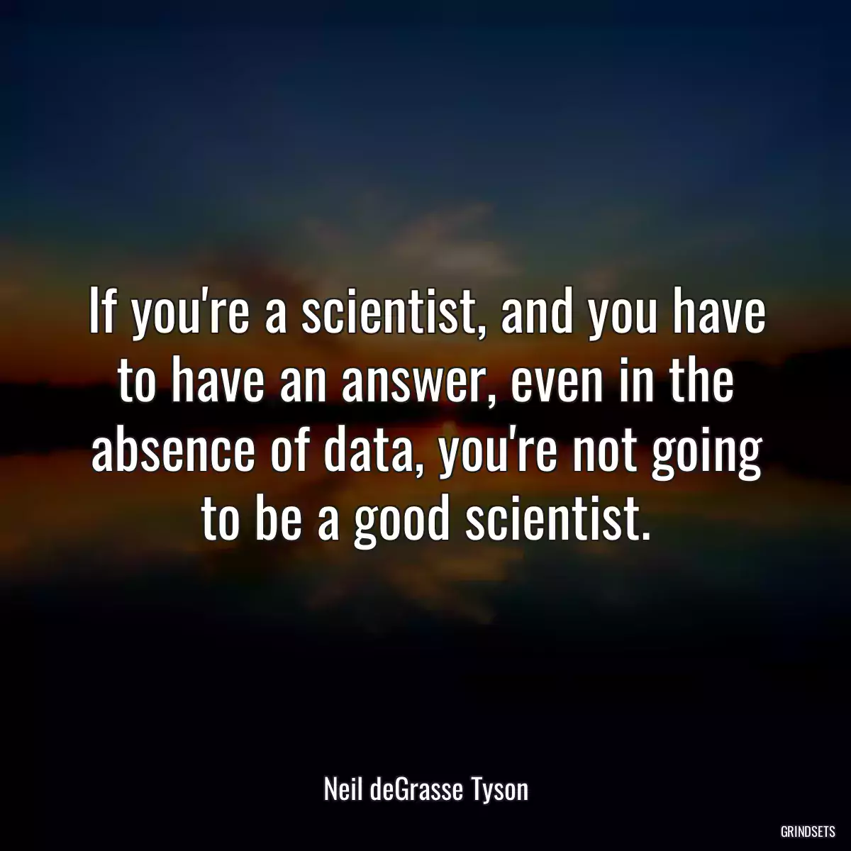 If you\'re a scientist, and you have to have an answer, even in the absence of data, you\'re not going to be a good scientist.