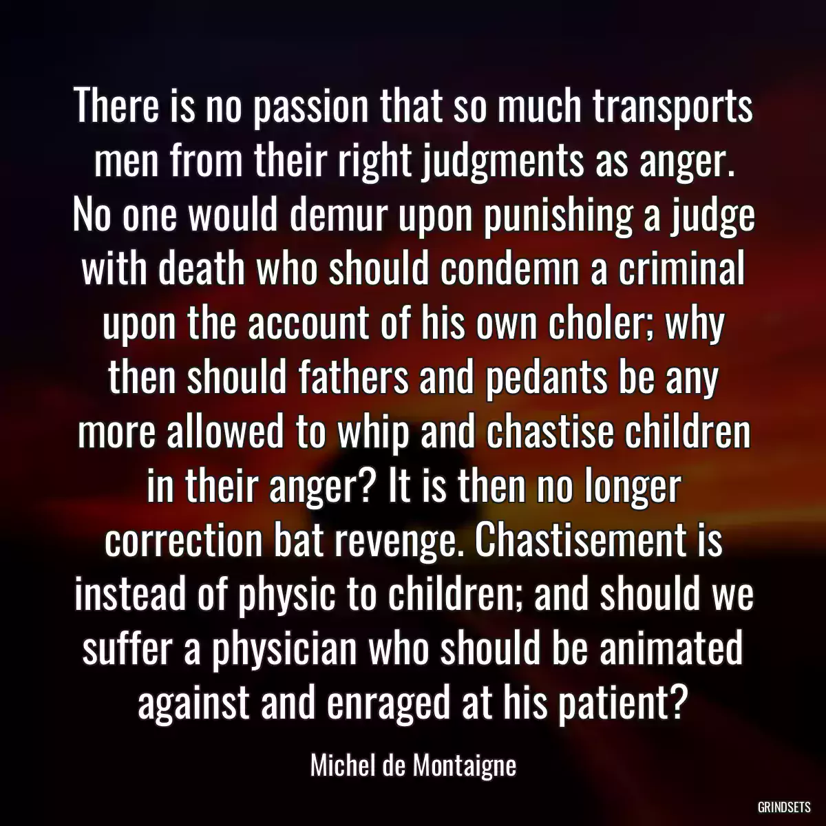 There is no passion that so much transports men from their right judgments as anger. No one would demur upon punishing a judge with death who should condemn a criminal upon the account of his own choler; why then should fathers and pedants be any more allowed to whip and chastise children in their anger? It is then no longer correction bat revenge. Chastisement is instead of physic to children; and should we suffer a physician who should be animated against and enraged at his patient?